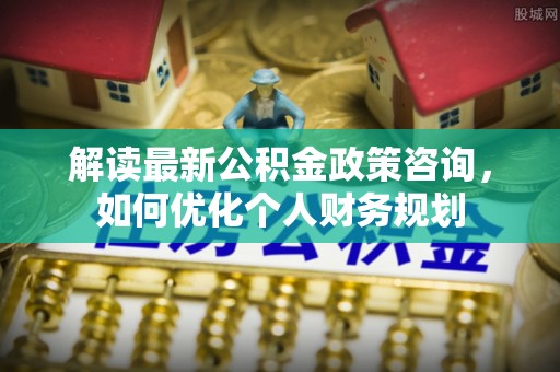 台儿庄解读最新公积金政策咨询，如何优化个人财务规划
