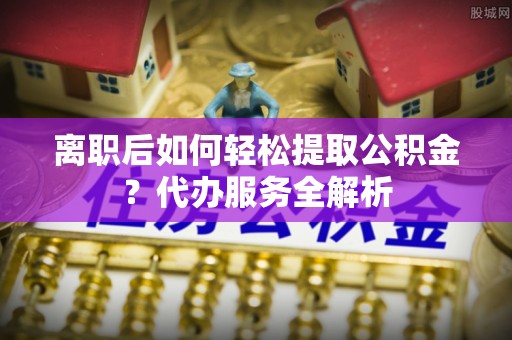 台儿庄离职后如何轻松提取公积金？代办服务全解析
