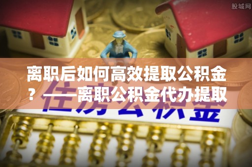 台儿庄离职后如何高效提取公积金？——离职公积金代办提取全流程解析