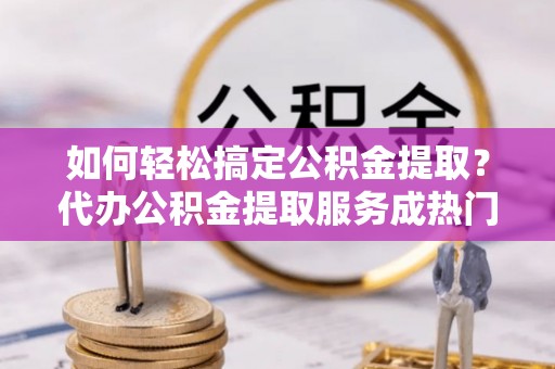 台儿庄如何轻松搞定公积金提取？代办公积金提取服务成热门选择