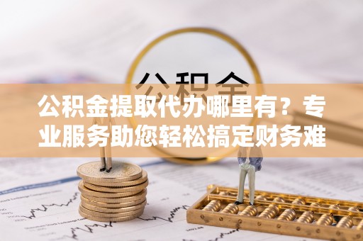 台儿庄公积金提取代办哪里有？专业服务助您轻松搞定财务难题
