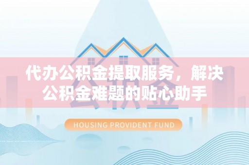 台儿庄代办公积金提取服务，解决公积金难题的贴心助手