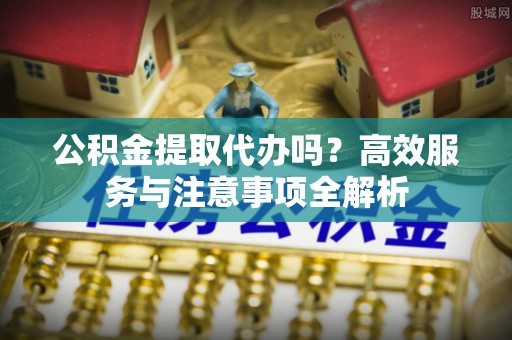 台儿庄公积金提取代办吗？高效服务与注意事项全解析