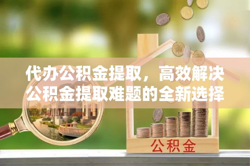 台儿庄代办公积金提取，高效解决公积金提取难题的全新选择