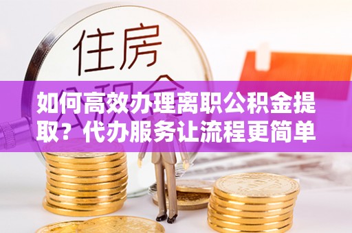 台儿庄如何高效办理离职公积金提取？代办服务让流程更简单