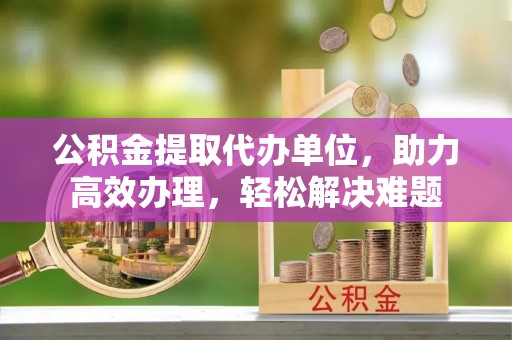 台儿庄公积金提取代办单位，助力高效办理，轻松解决难题