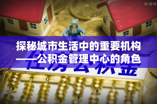 台儿庄探秘城市生活中的重要机构——公积金管理中心的角色与意义