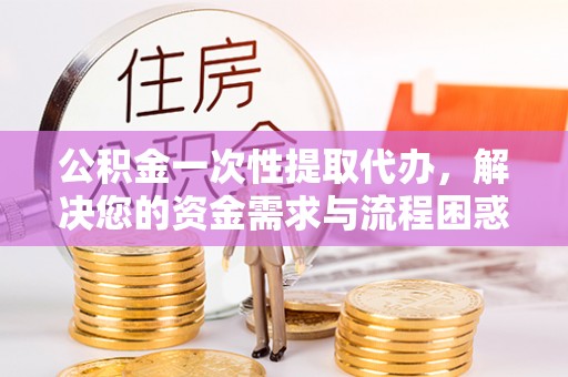 台儿庄公积金一次性提取代办，解决您的资金需求与流程困惑