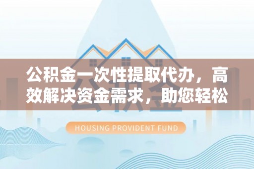 台儿庄公积金一次性提取代办，高效解决资金需求，助您轻松应对生活难题