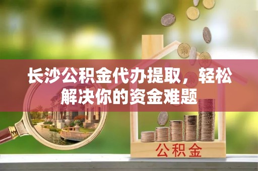 台儿庄长沙公积金代办提取，轻松解决你的资金难题
