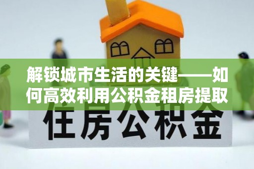 台儿庄解锁城市生活的关键——如何高效利用公积金租房提取实现居住自由