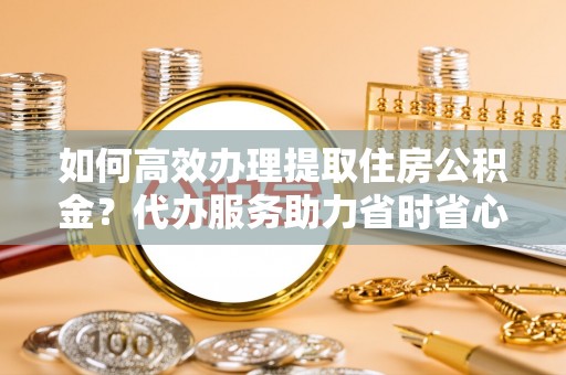 台儿庄如何高效办理提取住房公积金？代办服务助力省时省心