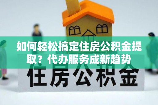 台儿庄如何轻松搞定住房公积金提取？代办服务成新趋势