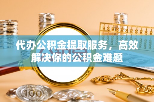 台儿庄代办公积金提取服务，高效解决你的公积金难题